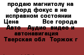 продаю магнитолу на форд-фокус в не исправном состоянии › Цена ­ 2 000 - Все города Авто » Аудио, видео и автонавигация   . Тверская обл.,Торжок г.